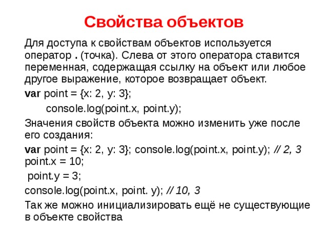 Свойства объектов  Для доступа к свойствам объектов используется оператор . (точка). Слева от этого оператора ставится переменная, содержащая ссылку на объект или любое другое выражение, которое возвращает объект.  var point = {x: 2, y: 3};  console.log(point.x, point.y);  Значения свойств объекта можно изменить уже после его создания:  var point = {x: 2, y: 3}; console.log(point.x, point.y); // 2, 3 point.x = 10;  point.y = 3;  console.log(point.x, point. y); // 10, 3  Так же можно инициализировать ещё не существующие в объекте свойства 