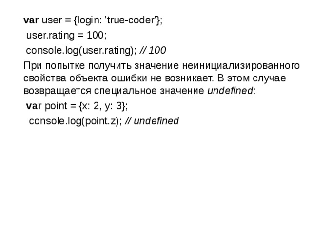  var user = {login: 'true-coder'};  user.rating = 100;  console.log(user.rating); // 100  При попытке получить значение неинициализированного свойства объекта ошибки не возникает. В этом случае возвращается специальное значение  undefined :  var point = {x: 2, y: 3};  console.log(point.z); // undefined  