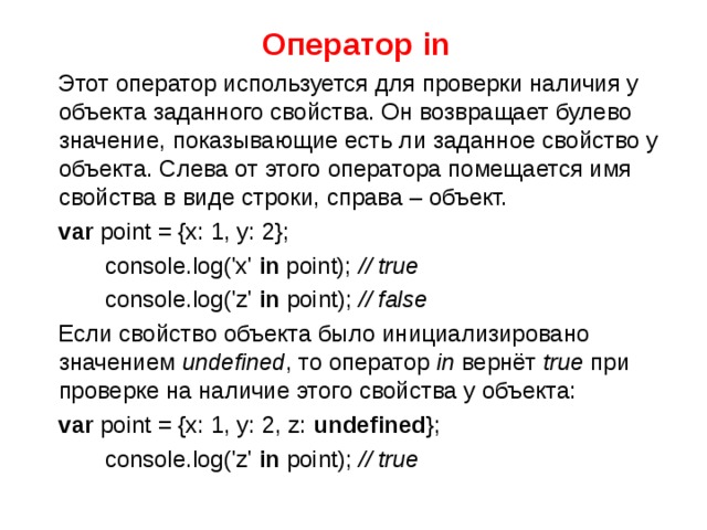 Оператор in  Этот оператор используется для проверки наличия у объекта заданного свойства. Он возвращает булево значение, показывающие есть ли заданное свойство у объекта. Слева от этого оператора помещается имя свойства в виде строки, справа – объект.  var point = {x: 1, y: 2};  console.log('x' in point); // true  console.log('z' in point); // false  Если свойство объекта было инициализировано значением  undefined , то оператор  in  вернёт  true  при проверке на наличие этого свойства у объекта:  var point = {x: 1, y: 2, z: undefined };  console.log('z' in point); // true 