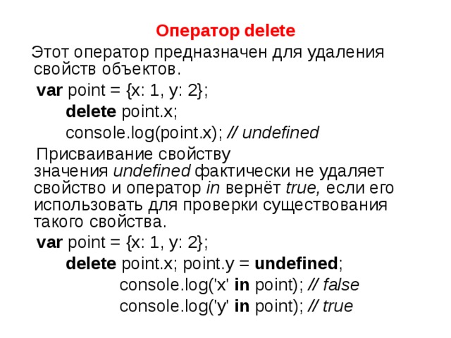 Оператор delete  Этот оператор предназначен для удаления свойств объектов.  var point = {x: 1, y: 2};  delete point.x;  console.log(point.x); // undefined  Присваивание свойству значения  undefined  фактически не удаляет свойство и оператор  in  вернёт  true,  если его использовать для проверки существования такого свойства.  var point = {x: 1, y: 2};  delete point.x; point.y = undefined ;  console.log('x' in point); // false  console.log('y' in point); // true 