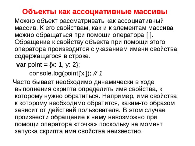Объекты как ассоциативные массивы  Можно объект рассматривать как ассоциативный массив. К его свойствам, как и к элементам массива можно обращаться при помощи оператора [ ] . Обращение к свойству объекта при помощи этого оператора производится с указанием имени свойства, содержащегося в строке.  var point = {x: 1, y: 2};   console.log(point['x']); // 1  Ча c то бывает необходимо динамически в ходе выполнения скрипта определить имя свойства, к которому нужно обратиться. Например, имя свойства, к которому необходимо обратится, каким-то образом зависит от действий пользователя. В этом случае произвести обращение к нему невозможно при помощи оператора «точка» поскольку на момент запуска скрипта имя свойства неизвестно. 
