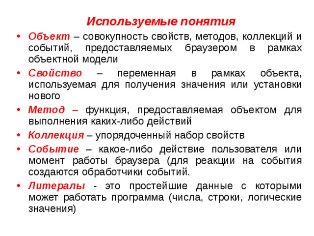  Используемые понятия Объект – совокупность свойств, методов, коллекций и событий, предоставляемых браузером в рамках объектной модели Свойство – переменная в рамках объекта, используемая для получения значения или установки нового Метод – функция, предоставляемая объектом для выполнения каких-либо действий Коллекция  – упорядоченный набор свойств Событие  – какое-либо действие пользователя или момент работы браузера (для реакции на события создаются обработчики событий. Литералы  - это простейшие данные с которыми может работать программа (числа, строки, логические значения) 