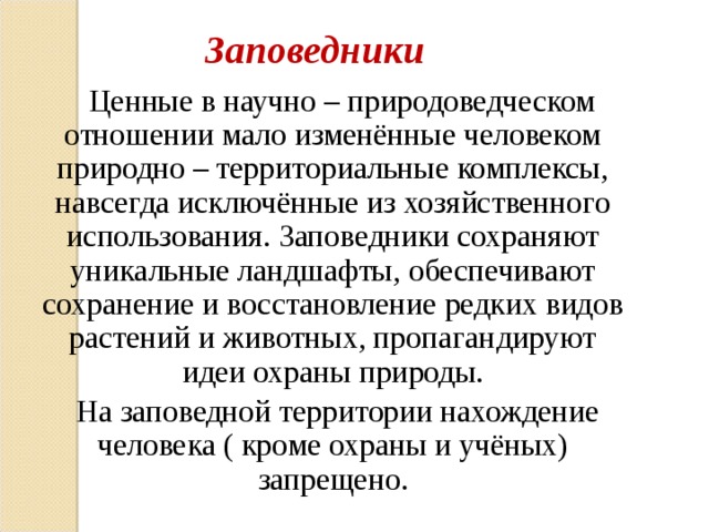 Заповедники  Ценные в научно – природоведческом отношении мало изменённые человеком природно – территориальные комплексы, навсегда исключённые из хозяйственного использования. Заповедники сохраняют уникальные ландшафты, обеспечивают сохранение и восстановление редких видов растений и животных, пропагандируют идеи охраны природы.  На заповедной территории нахождение человека ( кроме охраны и учёных) запрещено. 