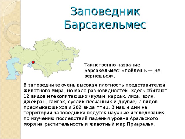 Заповедник Барсакельмес Таинственно название Барсакельмес: «пойдешь — не вернешься». В заповеднике очень высокая плотность представителей животного мира, но мало разновидностей. Здесь обитают 12 видов млекопитающих (кулан, карсак, лиса, волк, джейран, сайгак, суслик-песчанник и другие) 7 видов пресмыкающихся и 202 вида птиц. В наши дни на территории заповедника ведутся научные исследования по изучению последствий падения уровня Аральского моря на растительность и животный мир Приаралья.   