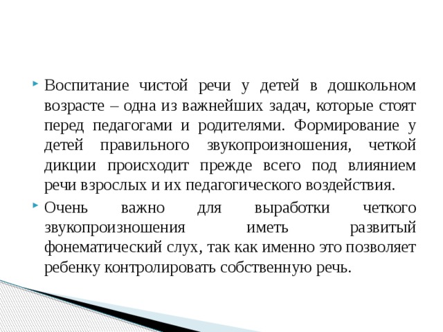 Воспитание чистой речи у детей в дошкольном возрасте – одна из важнейших задач, которые стоят перед педагогами и родителями. Формирование у детей правильного звукопроизношения, четкой дикции происходит прежде всего под влиянием речи взрослых и их педагогического воздействия. Очень важно для выработки четкого звукопроизношения иметь развитый фонематический слух, так как именно это позволяет ребенку контролировать собственную речь. 