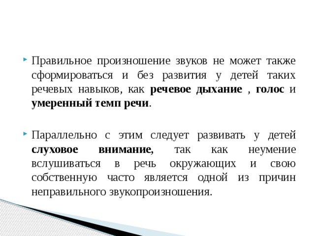 Правильное произношение звуков не может также сформироваться и без развития у детей таких речевых навыков, как речевое дыхание , голос и умеренный темп речи . Параллельно с этим следует развивать у детей слуховое внимание, так как неумение вслушиваться в речь окружающих и свою собственную часто является одной из причин неправильного звукопроизношения. 