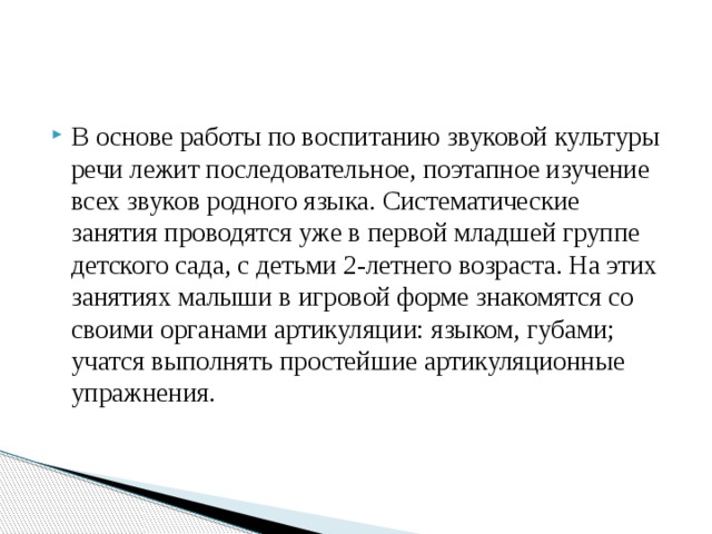 В основе работы по воспитанию звуковой культуры речи лежит последовательное, поэтапное изучение всех звуков родного языка. Систематические занятия проводятся уже в первой младшей группе детского сада, с детьми 2-летнего возраста. На этих занятиях малыши в игровой форме знакомятся со своими органами артикуляции: языком, губами; учатся выполнять простейшие артикуляционные упражнения. 