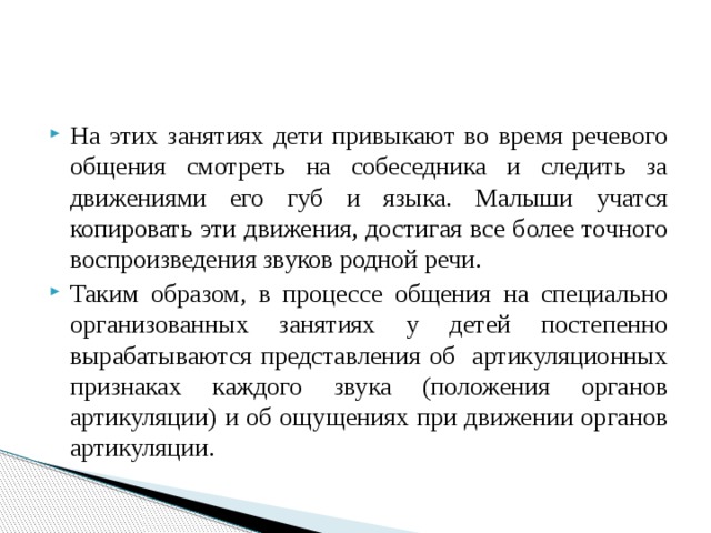 На этих занятиях дети привыкают во время речевого общения смотреть на собеседника и следить за движениями его губ и языка. Малыши учатся копировать эти движения, достигая все более точного воспроизведения звуков родной речи. Таким образом, в процессе общения на специально организованных занятиях у детей постепенно вырабатываются представления об артикуляционных признаках каждого звука (положения органов артикуляции) и об ощущениях при движении органов артикуляции. 