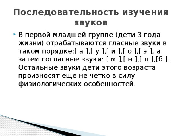Последовательность изучения звуков В первой младшей группе (дети 3 года жизни) отрабатываются гласные звуки в таком порядке:[ а ],[ у ],[ и ],[ о ],[ э ], а затем согласные звуки: [ м ],[ н ],[ п ],[б ]. Остальные звуки дети этого возраста произносят еще не четко в силу физиологических особенностей. 