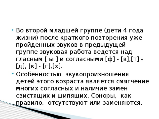 Во второй младшей группе (дети 4 года жизни) после краткого повторения уже пройденных звуков в предыдущей группе звуковая работа ведется над гласным [ ы ] и согласными [ф] - [в],[т] - [д], [к] - [г],[х]. Особенностью звукопроизношения детей этого возраста является смягчение многих согласных и наличие замен свистящих и шипящих. Соноры, как правило, отсутствуют или заменяются. 