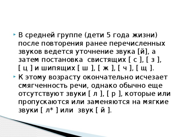 В средней группе (дети 5 года жизни) после повторения ранее перечисленных звуков ведется уточнение звука [й], а затем постановка свистящих [ с ], [ з ], [ ц ] и шипящих [ ш ], [ ж ], [ ч ], [ щ ]. К этому возрасту окончательно исчезает смягченность речи, однако обычно еще отсутствуют звуки [ л ], [ р ], которые или пропускаются или заменяются на мягкие звуки [ л* ] или звук [ й ]. 