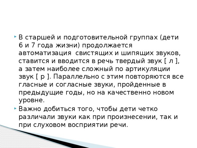 В старшей и подготовительной группах (дети 6 и 7 года жизни) продолжается автоматизация свистящих и шипящих звуков, ставится и вводится в речь твердый звук [ л ], а затем наиболее сложный по артикуляции звук [ р ]. Параллельно с этим повторяются все гласные и согласные звуки, пройденные в предыдущие годы, но на качественно новом уровне. Важно добиться того, чтобы дети четко различали звуки как при произнесении, так и при слуховом восприятии речи. 