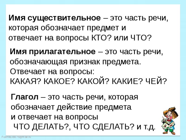 Имя существительное – это часть речи, которая обозначает предмет и отвечает на вопросы КТО? или ЧТО? Имя прилагательное – это часть речи, обозначающая признак предмета. Отвечает на вопросы: КАКАЯ? КАКОЕ? КАКОЙ? КАКИЕ? ЧЕЙ? Глагол – это часть речи, которая обозначает действие предмета и отвечает на вопросы  ЧТО ДЕЛАТЬ?, ЧТО СДЕЛАТЬ? и т.д. 