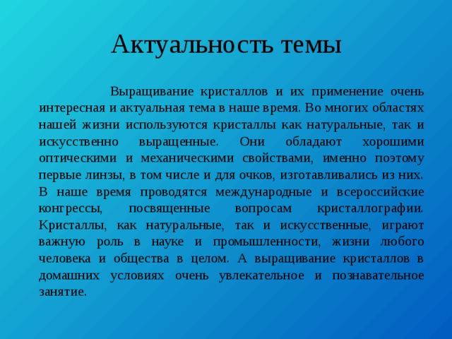 Актуальность темы  Выращивание кристаллов и их применение очень интересная и актуальная тема в наше время. Во многих областях нашей жизни используются кристаллы как натуральные, так и искусственно выращенные. Они обладают хорошими оптическими и механическими свойствами, именно поэтому первые линзы, в том числе и для очков, изготавливались из них. В наше время проводятся международные и всероссийские конгрессы, посвященные вопросам кристаллографии. Кристаллы, как натуральные, так и искусственные, играют важную роль в науке и промышленности, жизни любого человека и общества в целом. А выращивание кристаллов в домашних условиях очень увлекательное и познавательное занятие. 