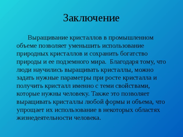 Заключение  Выращивание кристаллов в промышленном объеме позволяет уменьшить использование природных кристаллов и сохранить богатство природы и ее подземного мира. Благодаря тому, что люди научились выращивать кристаллы, можно задать нужные параметры при росте кристалла и получить кристалл именно с теми свойствами, которые нужны человеку. Также это позволяет выращивать кристаллы любой формы и объема, что упрощает их использование в некоторых областях жизнедеятельности человека. 