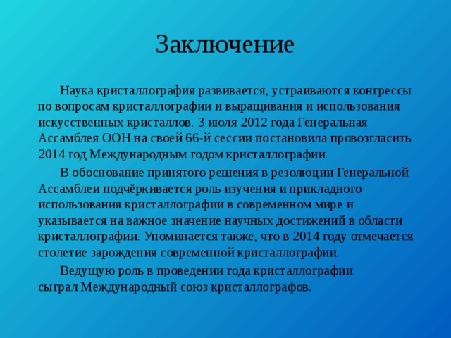 Заключение  Наука кристаллография развивается, устраиваются конгрессы по вопросам кристаллографии и выращивания и использования искусственных кристаллов. 3 июля 2012 года Генеральная Ассамблея ООН на своей 66-й сессии постановила провозгласить 2014 год Международным годом кристаллографии.  В обоснование принятого решения в резолюции Генеральной Ассамблеи подчёркивается роль изучения и прикладного использования кристаллографии в современном мире и указывается на важное значение научных достижений в области кристаллографии. Упоминается также, что в 2014 году отмечается столетие зарождения современной кристаллографии.  Ведущую роль в проведении года кристаллографии сыграл Международный союз кристаллографов. 