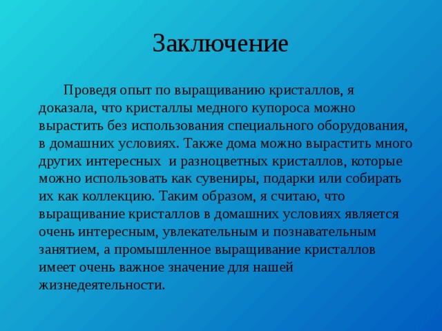 Заключение  Проведя опыт по выращиванию кристаллов, я доказала, что кристаллы медного купороса можно вырастить без использования специального оборудования, в домашних условиях. Также дома можно вырастить много других интересных и разноцветных кристаллов, которые можно использовать как сувениры, подарки или собирать их как коллекцию. Таким образом, я считаю, что выращивание кристаллов в домашних условиях является очень интересным, увлекательным и познавательным занятием, а промышленное выращивание кристаллов имеет очень важное значение для нашей жизнедеятельности. 