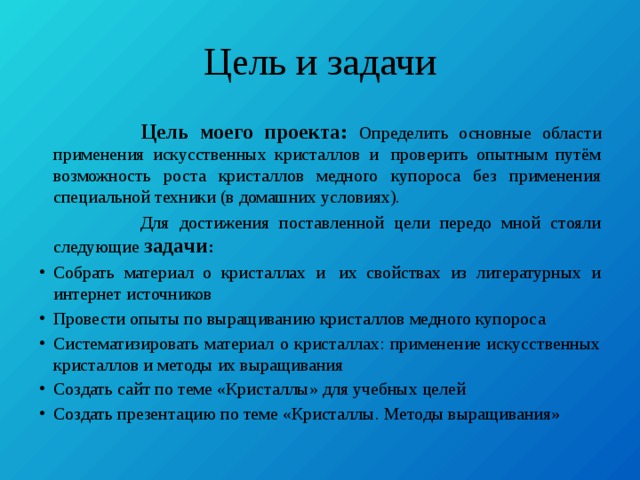 Цель и задачи  Цель моего проекта: Определить основные области применения искусственных кристаллов и  проверить опытным путём возможность роста кристаллов медного купороса без применения специальной техники (в домашних условиях).  Для достижения поставленной цели передо мной стояли следующие задачи : Собрать материал о кристаллах и  их свойствах из литературных и интернет источников Провести опыты по выращиванию кристаллов медного купороса Систематизировать материал о кристаллах: применение искусственных кристаллов и методы их выращивания Создать сайт по теме «Кристаллы» для учебных целей Создать презентацию по теме «Кристаллы. Методы выращивания» 