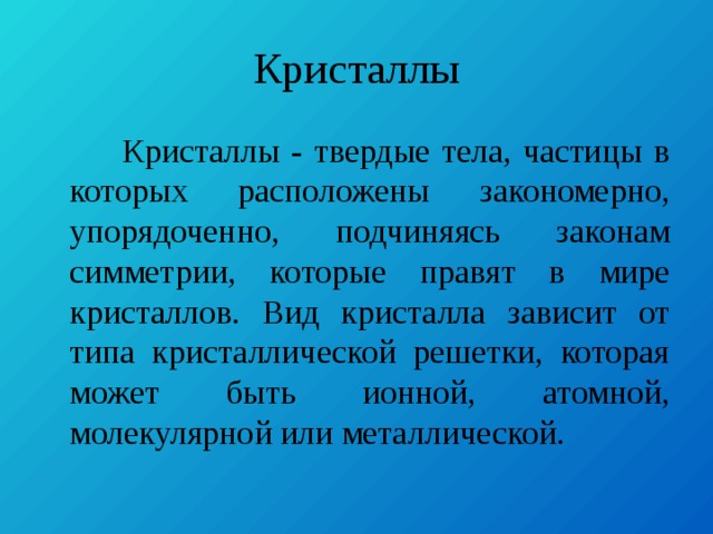 Кристаллы  Кристаллы - твердые тела, частицы в которых расположены закономерно, упорядоченно, подчиняясь законам симметрии, которые правят в мире кристаллов. Вид кристалла зависит от типа кристаллической решетки, которая может быть ионной, атомной, молекулярной или металлической. 