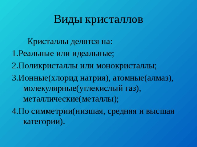 Виды кристаллов  Кристаллы делятся на: 1.Реальные или идеальные; 2.Поликристаллы или монокристаллы; 3.Ионные(хлорид натрия), атомные(алмаз), молекулярные(углекислый газ), металлические(металлы); 4.По симметрии(низшая, средняя и высшая категории). 