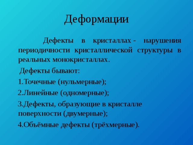 Деформации  Дефекты в кристаллах - нарушения периодичности кристаллической структуры в реальных монокристаллах.  Дефекты бывают:  1.Точечные (нульмерные);  2.Линейные (одномерные);  3.Дефекты, образующие в кристалле поверхности (двумерные);  4.Объёмные дефекты (трёхмерные). 