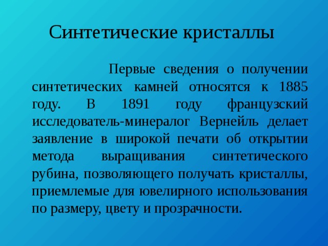 Синтетические кристаллы  Первые сведения о получении синтетических камней относятся к 1885 году. В 1891 году французский исследователь-минералог Вернейль делает заявление в широкой печати об открытии метода выращивания синтетического рубина, позволяющего получать кристаллы, приемлемые для ювелирного использования по размеру, цвету и прозрачности. 