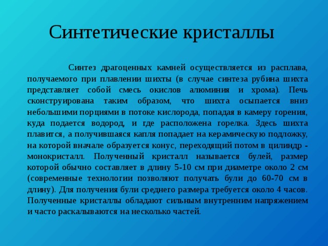 Синтетические кристаллы  Синтез драгоценных камней осуществляется из расплава, получаемого при плавлении шихты (в случае синтеза рубина шихта представляет собой смесь окислов алюминия и хрома). Печь сконструирована таким образом, что шихта осыпается вниз небольшими порциями в потоке кислорода, попадая в камеру горения, куда подается водород, и где расположена горелка. Здесь шихта плавится, а получившаяся капля попадает на керамическую подложку, на которой вначале образуется конус, переходящий потом в цилиндр - монокристалл. Полученный кристалл называется булей, размер которой обычно составляет в длину 5-10 см при диаметре около 2 см (современные технологии позволяют получать були до 60-70 см в длину). Для получения були среднего размера требуется около 4 часов. Полученные кристаллы обладают сильным внутренним напряжением и часто раскалываются на несколько частей. 