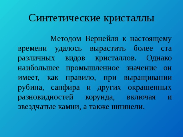 Синтетические кристаллы  Методом Вернейля к настоящему времени удалось вырастить более ста различных видов кристаллов. Однако наибольшее промышленное значение он имеет, как правило, при выращивании рубина, сапфира и других окрашенных разновидностей корунда, включая и звездчатые камни, а также шпинели. 