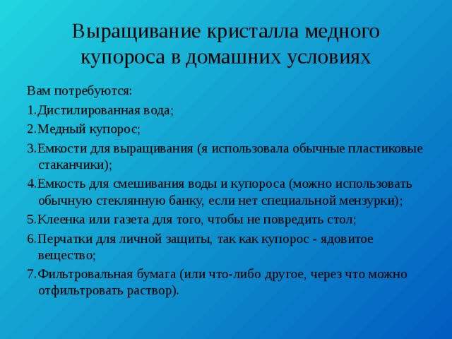 Выращивание кристалла медного купороса в домашних условиях Вам потребуются: 1.Дистилированная вода; 2.Медный купорос; 3.Емкости для выращивания (я использовала обычные пластиковые стаканчики); 4.Емкость для смешивания воды и купороса (можно использовать обычную стеклянную банку, если нет специальной мензурки); 5.Клеенка или газета для того, чтобы не повредить стол; 6.Перчатки для личной защиты, так как купорос - ядовитое вещество; 7.Фильтровальная бумага (или что-либо другое, через что можно отфильтровать раствор). 