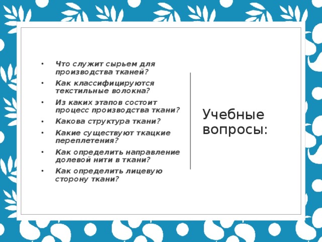 Учебные вопросы: Что служит сырьем для производства тканей? Как классифицируются текстильные волокна? Из каких этапов состоит процесс производства ткани? Какова структура ткани? Какие существуют ткацкие переплетения? Как определить направление долевой нити в ткани? Как определить лицевую сторону ткани? 