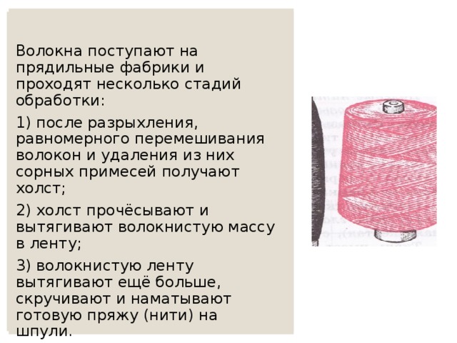 Волокна поступают на прядильные фабрики и проходят несколько стадий обработки: 1) после разрыхления, равномерного перемешивания волокон и удаления из них сорных примесей получают холст; 2) холст прочёсывают и вытягивают волокнистую массу в ленту; 3) волокнистую ленту вытягивают ещё больше, скручивают и наматывают готовую пряжу (нити) на шпули. 