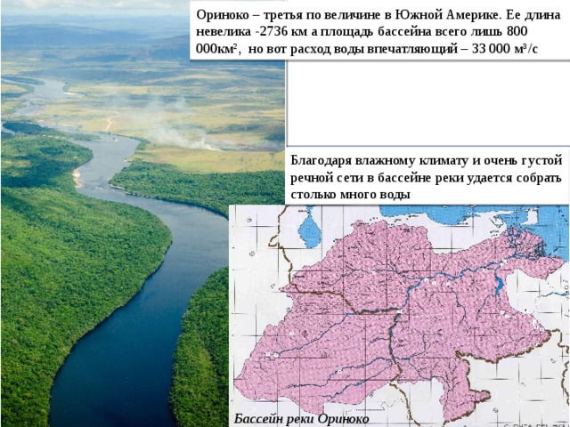 Ориноко – третья по величине в Южной Америке. Ее длина невелика -2736 км а площадь бассейна всего лишь 800 000км², но вот расход воды впечатляющий – 33 000 м³/с Благодаря влажному климату и очень густой речной сети в бассейне реки удается собрать столько много воды Бассейн реки Ориноко 