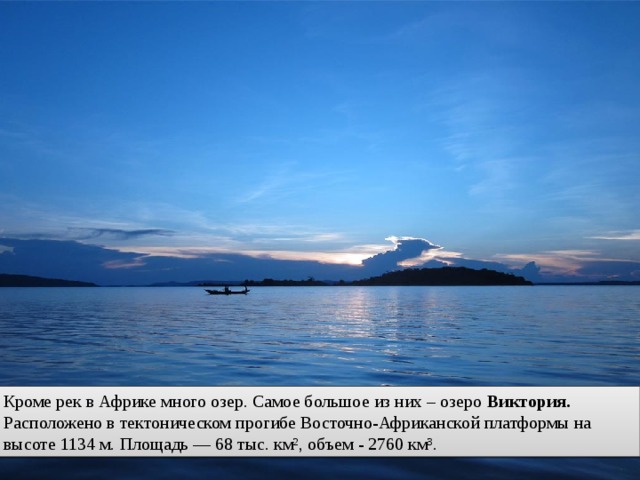 Кроме рек в Африке много озер. Самое большое из них – озеро Виктория. Расположено в тектоническом прогибе Восточно-Африканской платформы на высоте 1134 м. Площадь — 68 тыс. км², объем - 2760 км³. 
