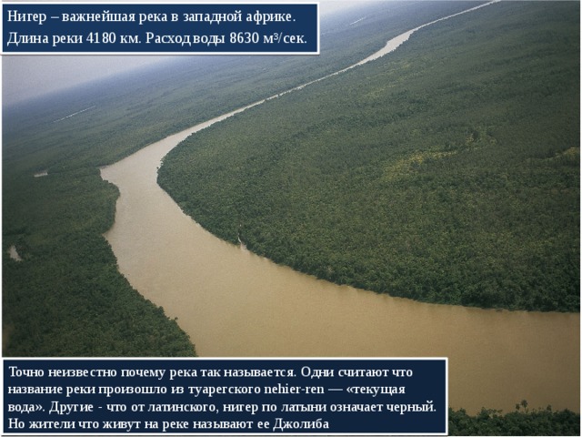 Нигер – важнейшая река в западной африке. Длина реки 4180 км. Расход воды 8630 м 3 /сек. Точно неизвестно почему река так называется. Одни считают что название реки произошло из туарегского nehier-ren — «текущая вода». Другие - что от латинского, нигер по латыни означает черный. Но жители что живут на реке называют ее Джолиба 