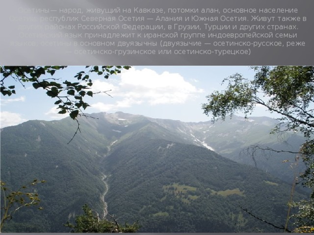 Осетины— народ, живущий на Кавказе, потомки алан, основное население Осетии: республик Северная Осетия — Алания и Южная Осетия. Живут также в других районах Российской Федерации, в Грузии, Турции и других странах. Осетинский язык принадлежит к иранской группе индоевропейской семьи языков; осетины в основном двуязычны (двуязычие — осетинско-русское, реже — осетинско-грузинское или осетинско-турецкое) 