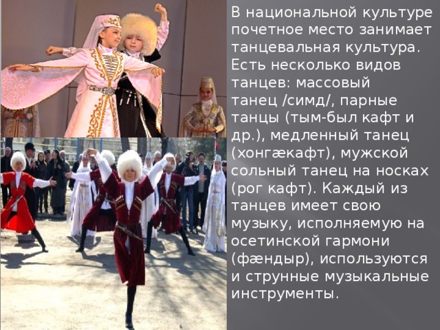 В национальной культуре почетное место занимает танцевальная культура. Есть несколько видов танцев: массовый танец /симд/, парные танцы (тым-был кафт и др.), медленный танец (хонгæкафт), мужской сольный танец на носках (рог кафт). Каждый из танцев имеет свою музыку, исполняемую на осетинской гармони (фæндыр), используются и струнные музыкальные инструменты. 
