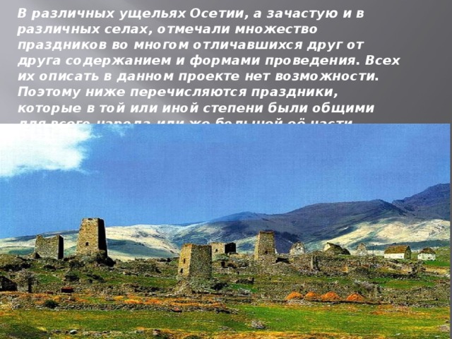 В различных ущельях Осетии, а зачастую и в различных селах, отмечали множество праздников во многом отличавшихся друг от друга содержанием и формами проведения. Всех их описать в данном проекте нет возможности. Поэтому ниже перечисляются праздники, которые в той или иной степени были общими для всего народа или же большей её части.    