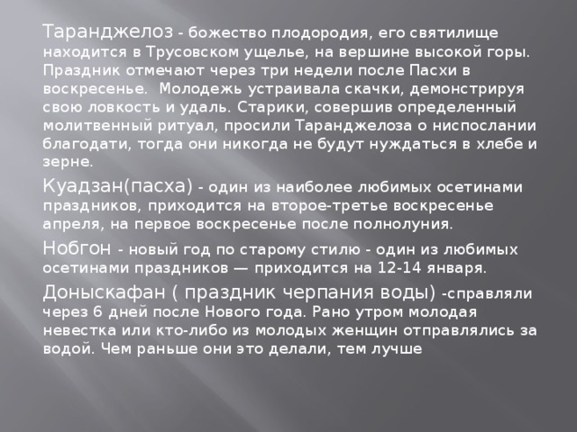 Таранджелоз - божество плодородия, его святилище находится в Трусовском ущелье, на вершине высокой горы. Праздник отмечают через три недели после Пасхи в воскресенье. Молодежь устраивала скачки, демонстрируя свою ловкость и удаль. Старики, совершив определенный молитвенный ритуал, просили Таранджелоза о ниспослании благодати, тогда они никогда не будут нуждаться в хлебе и зерне.  Куадзан(пасха) - один из наиболее любимых осетинами праздников, приходится на второе-третье воскресенье апреля, на первое воскресенье после полнолуния. Нобгон - новый год по старому стилю - один из любимых осетинами праздников — приходится на 12-14 января.  Доныскафан ( праздник черпания воды) -справляли через 6 дней после Нового года. Рано утром молодая невестка или кто-либо из молодых женщин отправлялись за водой. Чем раньше они это делали, тем лучше 