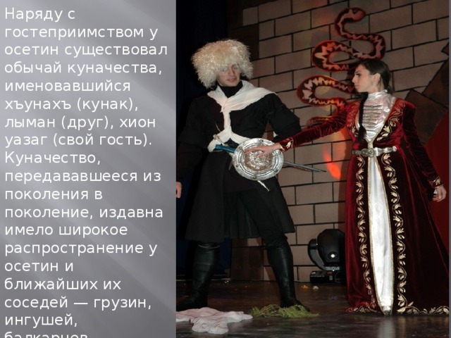 Наряду с гостеприимством у осетин существовал обычай куначества, именовавшийся хъунахъ (кунак), лыман (друг), хион уазаг (свой гость). Куначество, передававшееся из поколения в поколение, издавна имело широкое распространение у осетин и ближайших их соседей — грузин, ингушей, балкарцев, кабардинцев. 