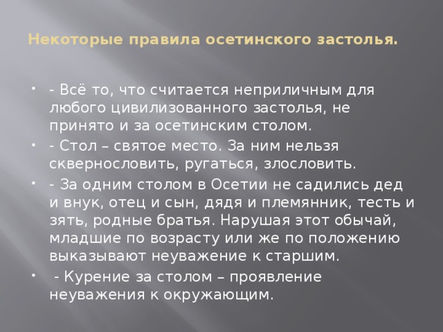 Некоторые правила осетинского застолья.     - Всё то, что считается неприличным для любого цивилизованного застолья, не принято и за осетинским столом. - Стол – святое место. За ним нельзя сквернословить, ругаться, злословить. - За одним столом в Осетии не садились дед и внук, отец и сын, дядя и племянник, тесть и зять, родные братья. Нарушая этот обычай, младшие по возрасту или же по положению выказывают неуважение к старшим.   - Курение за столом – проявление неуважения к окружающим. 