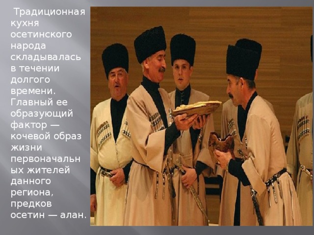   Традиционная кухня осетинского народа складывалась в течении долгого времени. Главный ее образующий фактор — кочевой образ жизни первоначальных жителей данного региона, предков осетин — алан. 