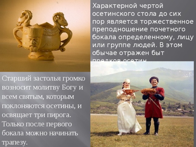 Характерной чертой осетинского стола до сих пор является торжественное преподношение почетного бокала определенному, лицу или группе людей. В этом обычае отражен быт предков осетин. Старший застолья громко возносит молитву Богу и всем святым, которым поклоняются осетины, и освящает три пирога. Только после первого бокала можно начинать трапезу. 