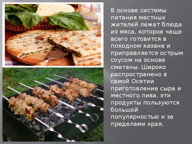 В основе системы питания местных жителей лежат блюда из мяса, которое чаще всего готовится в походном казане и приправляется острым соусом на основе сметаны. Широко распространено в самой Осетии приготовление сыра и местного пива, эти продукты пользуются большой популярностью и за пределами края. 