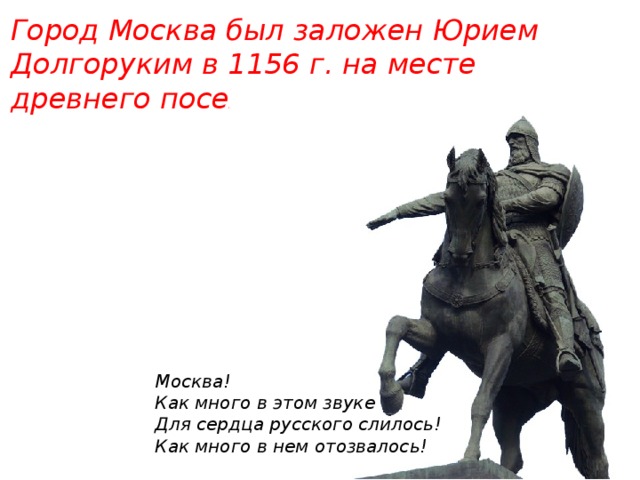 Город Москва был заложен Юрием Долгоруким в 1156 г. на месте древнего поселения. Москва!  Как много в этом звуке  Для сердца русского слилось!  Как много в нем отозвалось!   