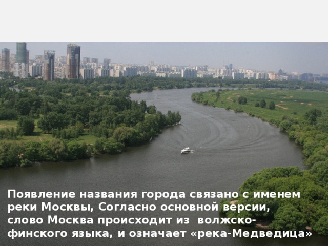 Появление названия города связано с именем реки Москвы, Согласно основной версии, слово Москва происходит из  волжско-финского языка, и означает «река-Медведица» 