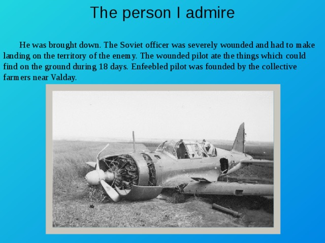 The person I admire  He was brought down. The Soviet officer was severely wounded and had to make landing on the territory of the enemy. The wounded pilot ate the things which could find on the ground during 18 days. Enfeebled pilot was founded by the collective farmers near Valday. 