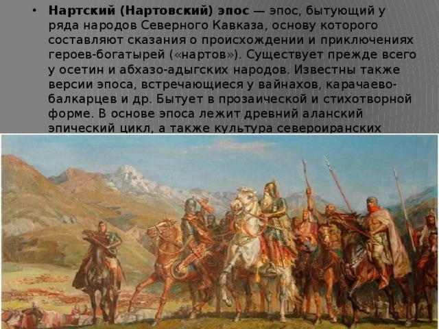Нартский (Нартовский) эпос  — эпос, бытующий у ряда народов Северного Кавказа, основу которого составляют сказания о происхождении и приключениях героев-богатырей («нартов»). Существует прежде всего у осетин и абхазо-адыгских народов. Известны также версии эпоса, встречающиеся у вайнахов, карачаево-балкарцев и др. Бытует в прозаической и стихотворной форме. В основе эпоса лежит древний аланский эпический цикл, а также культура североиранских скифо-сарматов и автохтонных племён кобанской культуры Центрального Кавказа. 