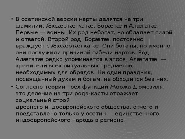 В осетинской версии нарты делятся на три фамилии: Æхсæртæгкатæ, Борæтæ и Алæгатæ. Первые — воины. Их род небогат, но обладает силой и отвагой. Второй род, Борæтæ, постоянно враждует с Æхсæртæгкатæ. Они богаты, но именно они послужили причиной гибели нартов. Род Алæгатæ редко упоминается в эпосе; Алæгатæ  — хранители всех ритуальных предметов, необходимых для обрядов. Ни один праздник, посвящённый духам и богам, не обходится без них. Согласно теории трёх функций Жоржа Дюмезиля, это деление на три рода-касты отражает социальный строй древнего индоевропейского общества, отчего и представлено только у осетин — единственного индоевропейского народа в регионе. 
