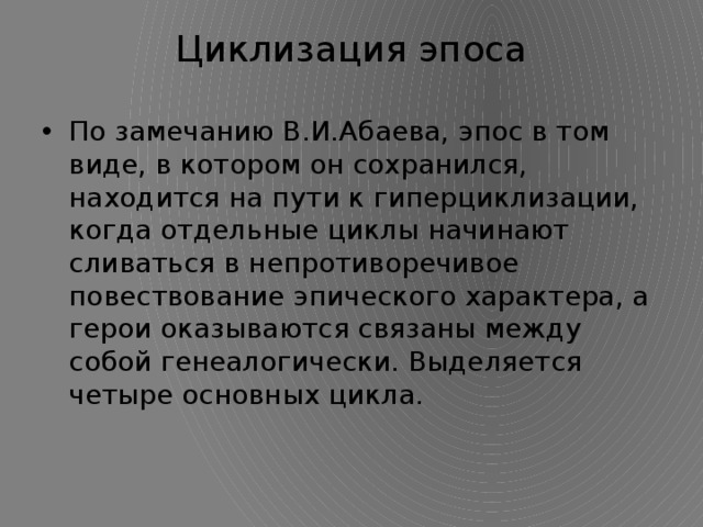 Циклизация эпоса   По замечанию В.И.Абаева, эпос в том виде, в котором он сохранился, находится на пути к гиперциклизации, когда отдельные циклы начинают сливаться в непротиворечивое повествование эпического характера, а герои оказываются связаны между собой генеалогически. Выделяется четыре основных цикла. 