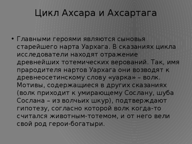 Цикл Ахсара и Ахсартага   Главными героями являются сыновья старейшего нарта Уархага. В сказаниях цикла исследователи находят отражение древнейших тотемических верований. Так, имя прародителя нартов Уархага они возводят к древнеосетинскому слову «уарка» – волк. Мотивы, содержащиеся в других сказаниях (волк приходит к умирающему Сослану, шуба Сослана – из волчьих шкур), подтверждают гипотезу, согласно которой волк когда-то считался животным-тотемом, и от него вели свой род герои-богатыри. 
